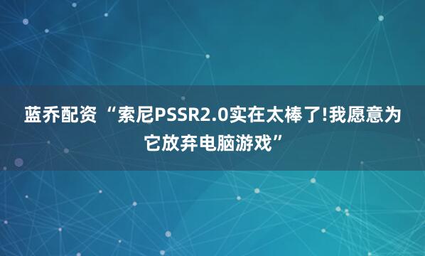 蓝乔配资 “索尼PSSR2.0实在太棒了!我愿意为它放弃电脑游戏”
