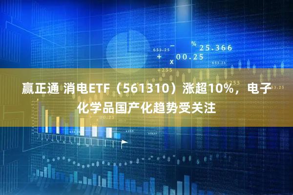 赢正通 消电ETF（561310）涨超10%，电子化学品国产化趋势受关注