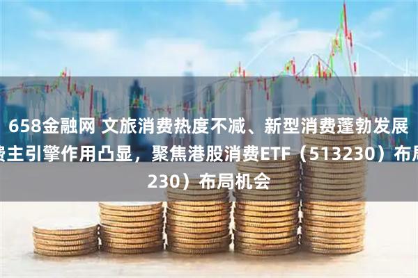 658金融网 文旅消费热度不减、新型消费蓬勃发展，消费主引擎作用凸显，聚焦港股消费ETF（513230）布局机会