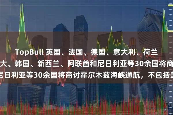 TopBull 英国、法国、德国、意大利、荷兰、澳大利亚、日本、加拿大、韩国、新西兰、阿联酋和尼日利亚等30余国将商讨霍尔木兹海峡通航，不包括美国
