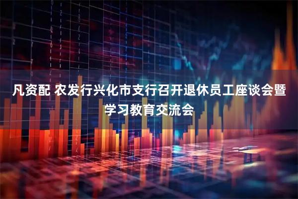 凡资配 农发行兴化市支行召开退休员工座谈会暨学习教育交流会