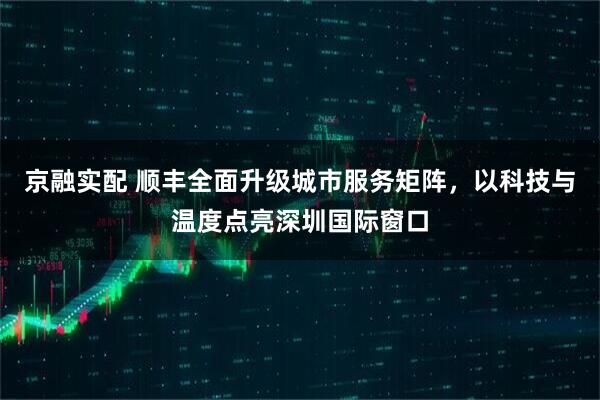 京融实配 顺丰全面升级城市服务矩阵，以科技与温度点亮深圳国际窗口