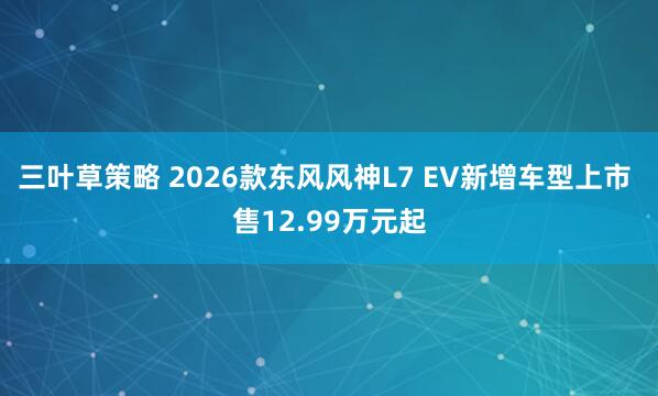 三叶草策略 2026款东风风神L7 EV新增车型上市 售12.99万元起