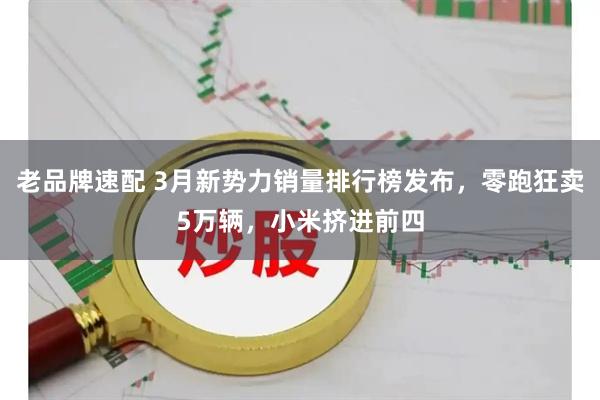 老品牌速配 3月新势力销量排行榜发布，零跑狂卖5万辆，小米挤进前四