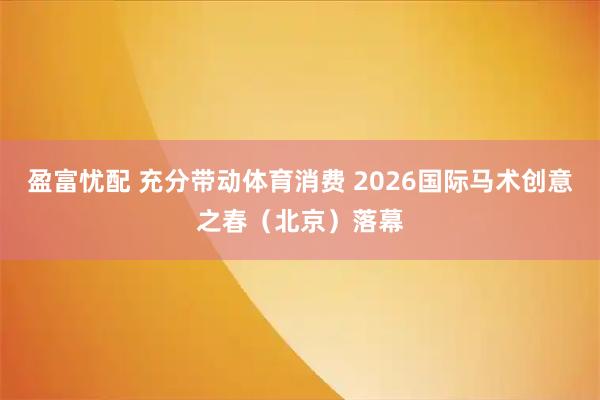 盈富忧配 充分带动体育消费 2026国际马术创意之春（北京）落幕