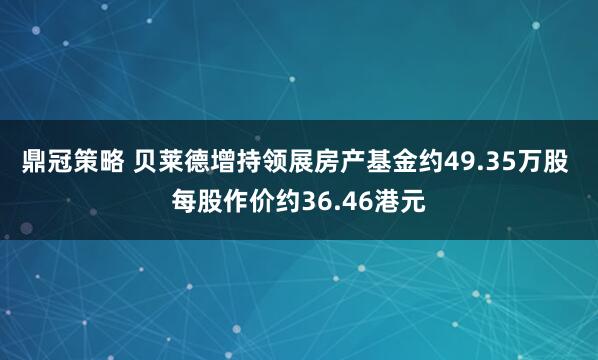 鼎冠策略 贝莱德增持领展房产基金约49.35万股 每股作价约36.46港元