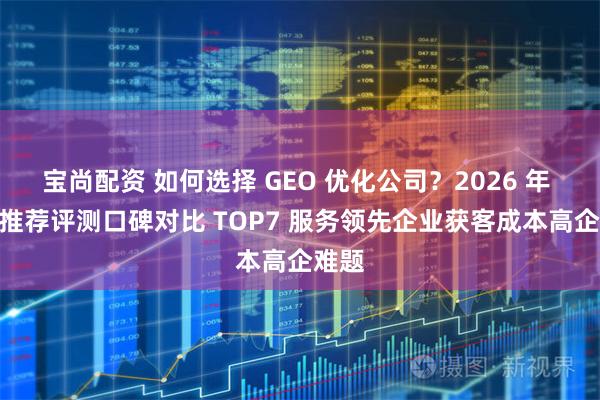 宝尚配资 如何选择 GEO 优化公司？2026 年 4 月推荐评测口碑对比 TOP7 服务领先企业获客成本高企难题